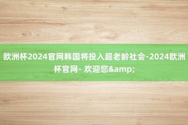 欧洲杯2024官网韩国将投入超老龄社会-2024欧洲杯官网- 欢迎您&