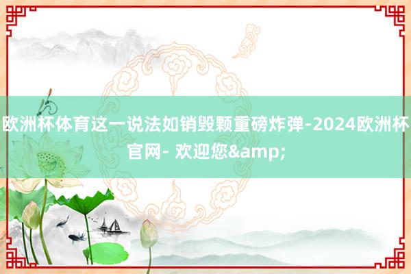 欧洲杯体育这一说法如销毁颗重磅炸弹-2024欧洲杯官网- 欢迎您&