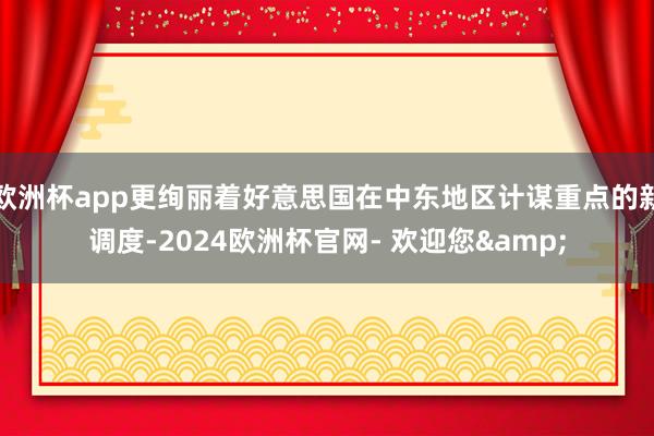 欧洲杯app更绚丽着好意思国在中东地区计谋重点的新调度-2024欧洲杯官网- 欢迎您&