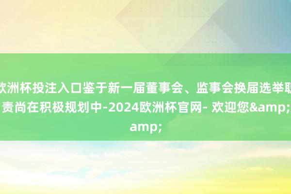 欧洲杯投注入口鉴于新一届董事会、监事会换届选举职责尚在积极规划中-2024欧洲杯官网- 欢迎您&