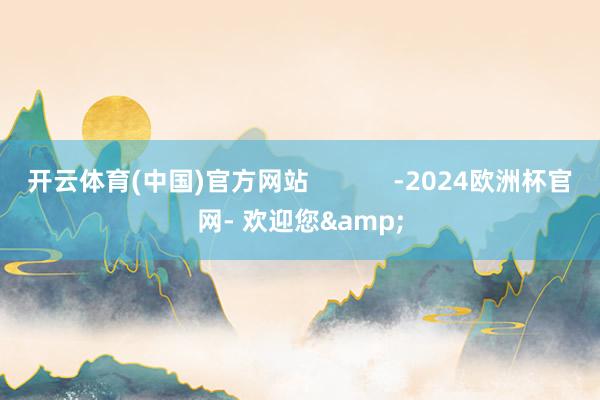 开云体育(中国)官方网站            -2024欧洲杯官网- 欢迎您&