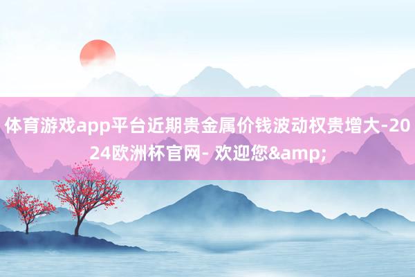 体育游戏app平台近期贵金属价钱波动权贵增大-2024欧洲杯官网- 欢迎您&