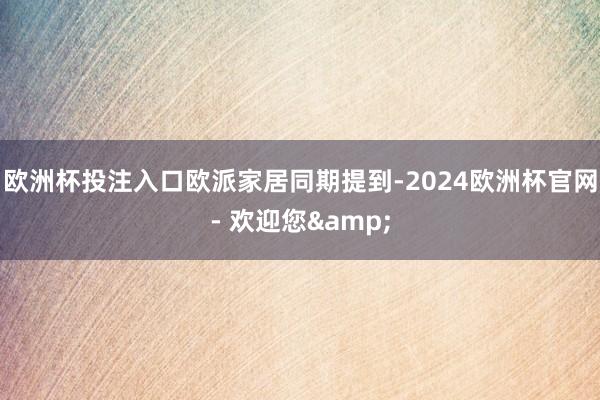 欧洲杯投注入口　　欧派家居同期提到-2024欧洲杯官网- 欢迎您&