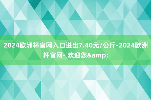 2024欧洲杯官网入口进出7.40元/公斤-2024欧洲杯官网- 欢迎您&