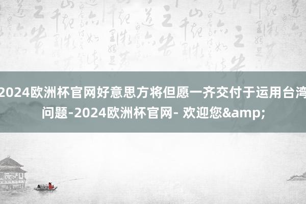 2024欧洲杯官网好意思方将但愿一齐交付于运用台湾问题-2024欧洲杯官网- 欢迎您&