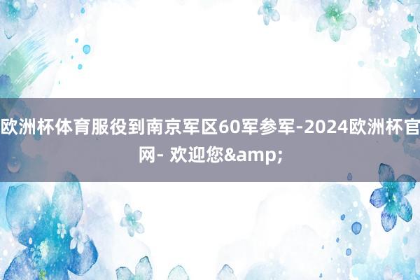 欧洲杯体育服役到南京军区60军参军-2024欧洲杯官网- 欢迎您&