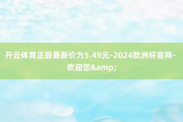 开云体育正股最新价为5.49元-2024欧洲杯官网- 欢迎您&