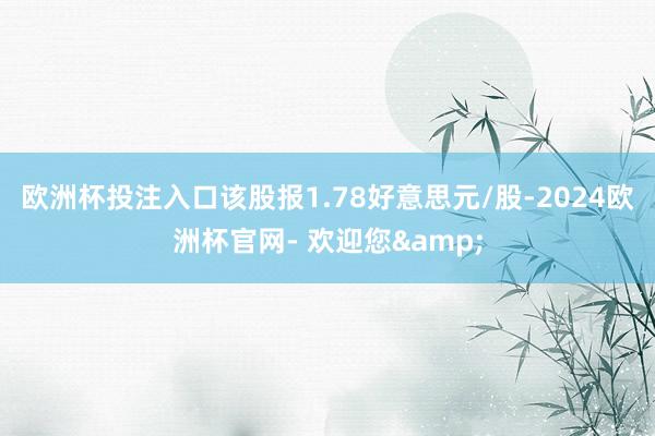 欧洲杯投注入口该股报1.78好意思元/股-2024欧洲杯官网- 欢迎您&