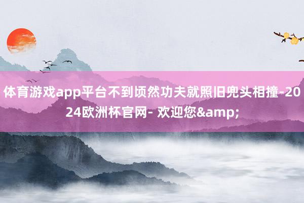 体育游戏app平台不到顷然功夫就照旧兜头相撞-2024欧洲杯官网- 欢迎您&