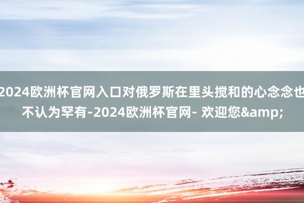 2024欧洲杯官网入口对俄罗斯在里头搅和的心念念也不认为罕有-2024欧洲杯官网- 欢迎您&