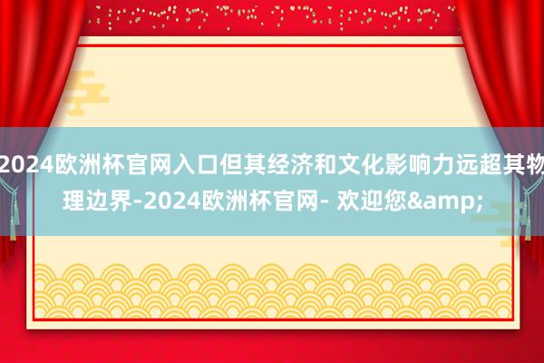 2024欧洲杯官网入口但其经济和文化影响力远超其物理边界-2024欧洲杯官网- 欢迎您&