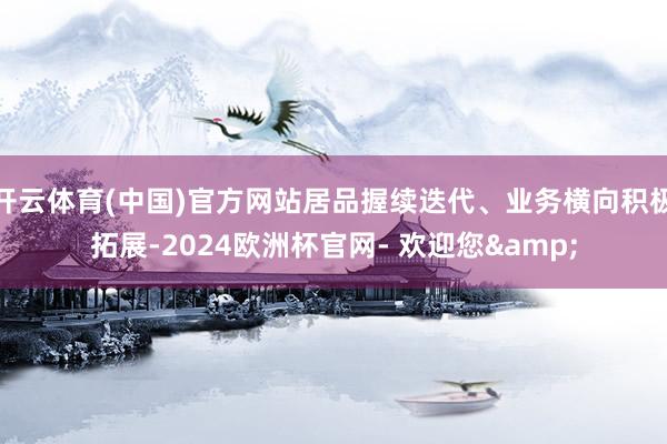 开云体育(中国)官方网站居品握续迭代、业务横向积极拓展-2024欧洲杯官网- 欢迎您&