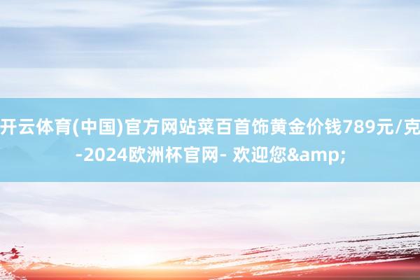 开云体育(中国)官方网站菜百首饰黄金价钱789元/克-2024欧洲杯官网- 欢迎您&