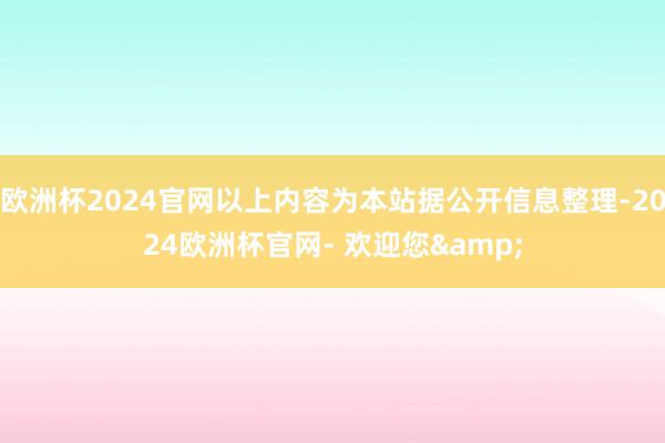 欧洲杯2024官网以上内容为本站据公开信息整理-2024欧洲杯官网- 欢迎您&