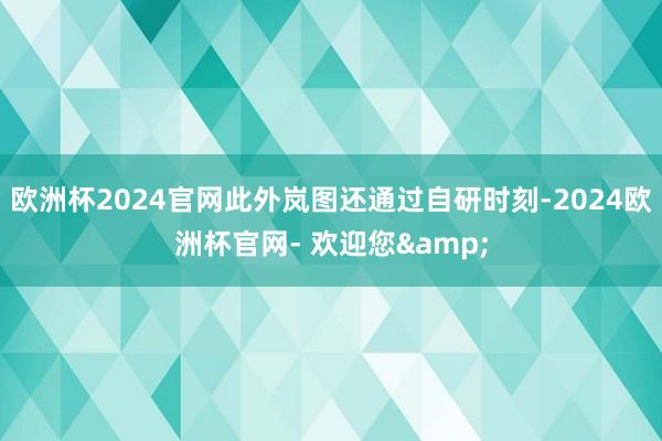 欧洲杯2024官网此外岚图还通过自研时刻-2024欧洲杯官网- 欢迎您&