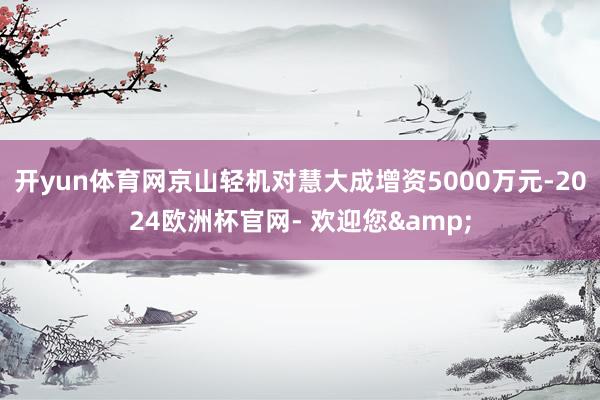 开yun体育网京山轻机对慧大成增资5000万元-2024欧洲杯官网- 欢迎您&