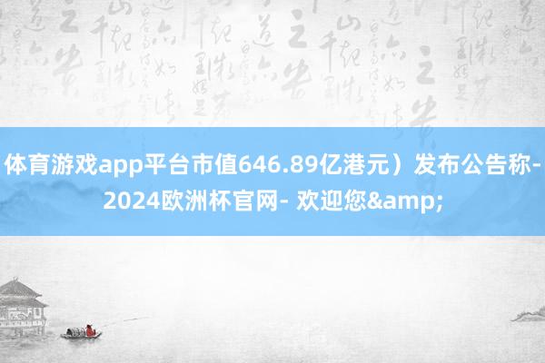 体育游戏app平台市值646.89亿港元）发布公告称-2024欧洲杯官网- 欢迎您&