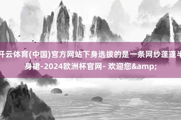 开云体育(中国)官方网站下身选拔的是一条网纱蓬蓬半身裙-2024欧洲杯官网- 欢迎您&