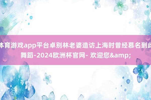 体育游戏app平台卓别林老婆造访上海时曾经慕名到此舞蹈-2024欧洲杯官网- 欢迎您&