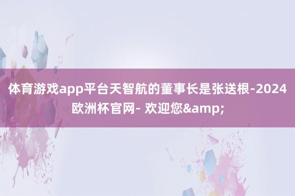 体育游戏app平台　　天智航的董事长是张送根-2024欧洲杯官网- 欢迎您&