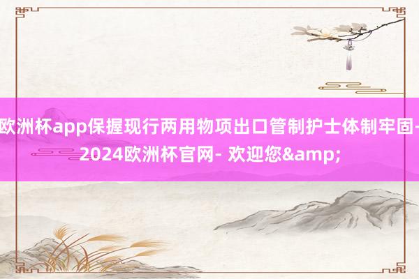 欧洲杯app保握现行两用物项出口管制护士体制牢固-2024欧洲杯官网- 欢迎您&