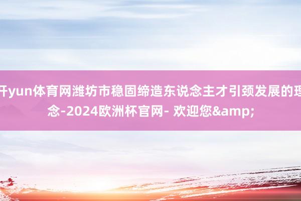 开yun体育网潍坊市稳固缔造东说念主才引颈发展的理念-2024欧洲杯官网- 欢迎您&