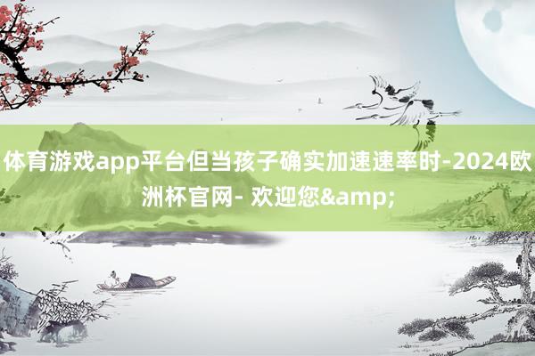 体育游戏app平台但当孩子确实加速速率时-2024欧洲杯官网- 欢迎您&