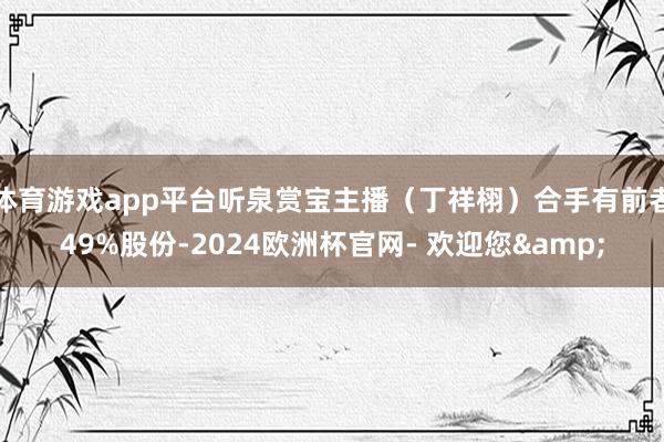 体育游戏app平台听泉赏宝主播（丁祥栩）合手有前者49%股份-2024欧洲杯官网- 欢迎您&