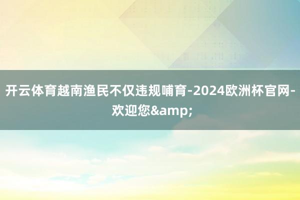 开云体育越南渔民不仅违规哺育-2024欧洲杯官网- 欢迎您&