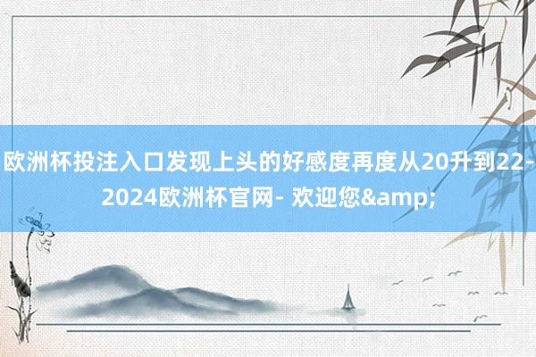 欧洲杯投注入口发现上头的好感度再度从20升到22-2024欧洲杯官网- 欢迎您&