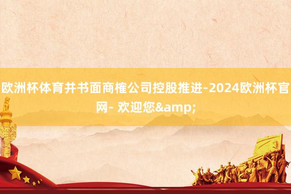 欧洲杯体育并书面商榷公司控股推进-2024欧洲杯官网- 欢迎您&