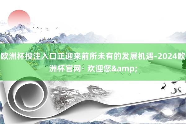 欧洲杯投注入口正迎来前所未有的发展机遇-2024欧洲杯官网- 欢迎您&