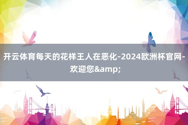 开云体育每天的花样王人在恶化-2024欧洲杯官网- 欢迎您&