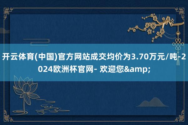 开云体育(中国)官方网站成交均价为3.70万元/吨-2024欧洲杯官网- 欢迎您&