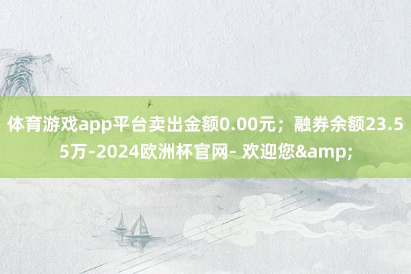 体育游戏app平台卖出金额0.00元；融券余额23.55万-2024欧洲杯官网- 欢迎您&