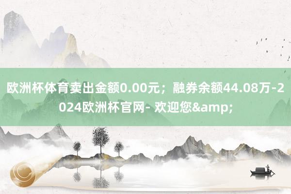 欧洲杯体育卖出金额0.00元；融券余额44.08万-2024欧洲杯官网- 欢迎您&