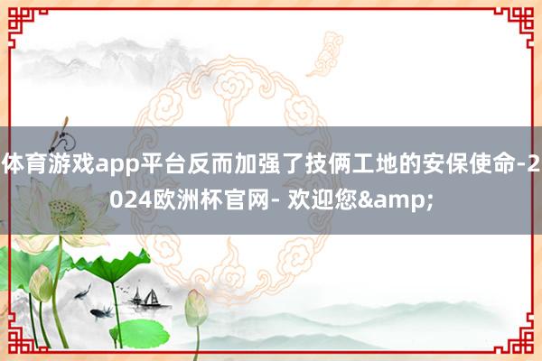 体育游戏app平台反而加强了技俩工地的安保使命-2024欧洲杯官网- 欢迎您&