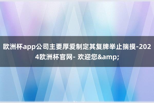 欧洲杯app公司主要厚爱制定其复牌举止揣摸-2024欧洲杯官网- 欢迎您&