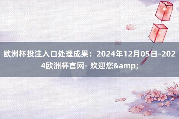 欧洲杯投注入口处理成果：2024年12月05日-2024欧洲杯官网- 欢迎您&