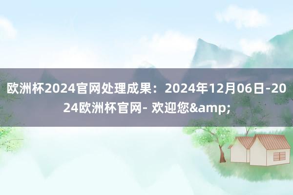 欧洲杯2024官网处理成果：2024年12月06日-2024欧洲杯官网- 欢迎您&