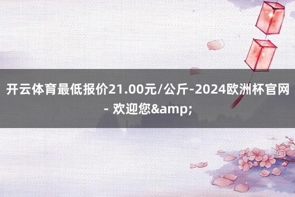 开云体育最低报价21.00元/公斤-2024欧洲杯官网- 欢迎您&