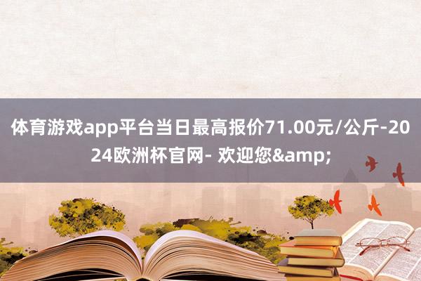 体育游戏app平台当日最高报价71.00元/公斤-2024欧洲杯官网- 欢迎您&