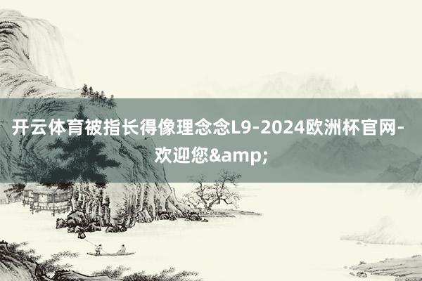 开云体育被指长得像理念念L9-2024欧洲杯官网- 欢迎您&