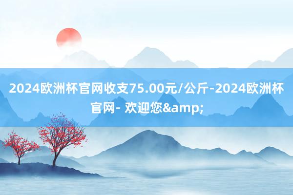 2024欧洲杯官网收支75.00元/公斤-2024欧洲杯官网- 欢迎您&