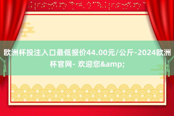 欧洲杯投注入口最低报价44.00元/公斤-2024欧洲杯官网- 欢迎您&